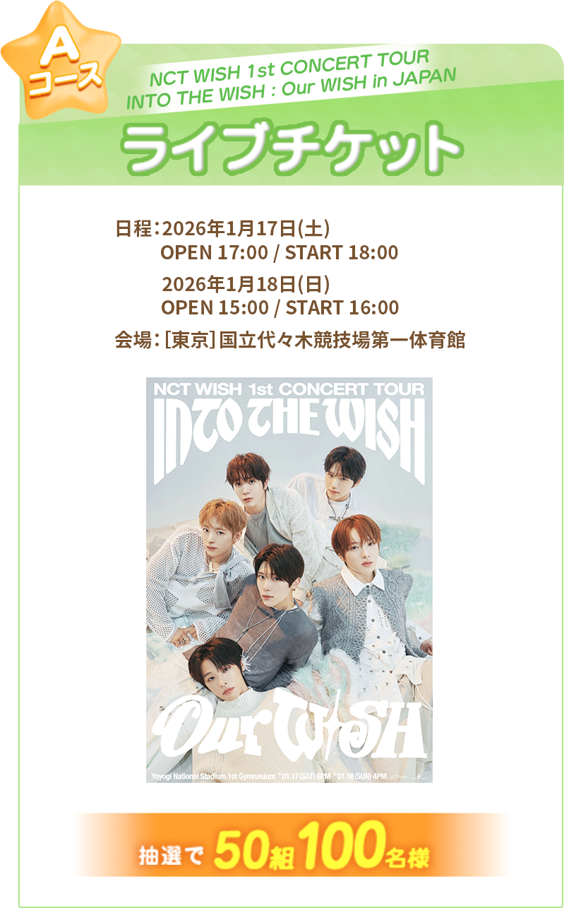 Aコース『NCT WISH 1st CONCERT TOUR INTO THE WISH：Our WISH in JAPAN』ライブチケット 日程：2026年1月17日(土) OPEN 17:00 / START 18:00、2026年1月18日((日)) OPEN 15:00 / START 16:00 会場：[東京]国立代々木競技場第一体育館 抽選で50組100名様にプレゼント！